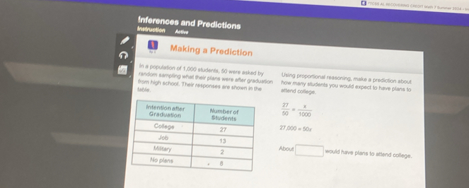 TOSS AL RECOVERNO CREDIT Math 7 Summer 2:03M - In 
Inferences and Predictions 
Instruction Active 
Making a Prediction 
in a population of 1,000 students, 50 were asked by Using proportional reasoning, make a prediction about 
random sampling what their plans were after graduation how many students you would expect to have plans to 
from high school. Their responses are shown in the attend college. 
table .
 27/50 = x/1000 
7 000=50x
About □ would have plans to attend college.