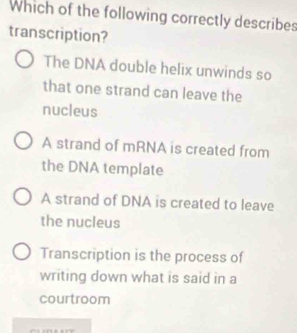 Which of the following correctly describes
transcription?
The DNA double helix unwinds so
that one strand can leave the
nucleus
A strand of mRNA is created from
the DNA template
A strand of DNA is created to leave
the nucleus
Transcription is the process of
writing down what is said in a
courtroom