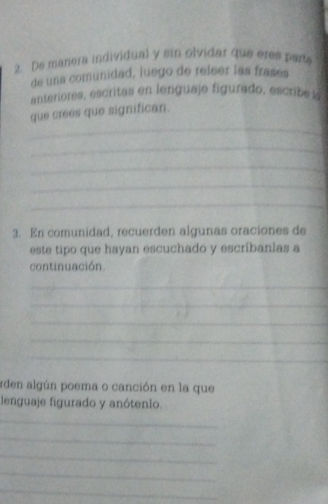 De manera individual y sin olvidar que eres parts 
de una comunidad, luego de releer las frasés 
anteriores, escritas en lenguaje figurado, escrib e l 
_ 
que crees que significan. 
_ 
_ 
_ 
_ 
3. En comunidad, recuerden algunas oraciones de 
este tipo que hayan escuchado y escríbanlas a 
continuación. 
_ 
_ 
_ 
_ 
_ 
rden algún poema o canción en la que 
lenguaje figurado y anótenlo. 
_ 
_ 
_ 
_ 
_