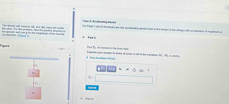 Case 2: Accelerating blocks 
Two blocks with masses M_1 and M_2 hang one under 
For Parts C and D the blocks are now accelerating upward (due to the tension in the strings) with acceleration of magnitude @ 
the other. For this problem, take the positive direction to 
be upward, and use g for the magnitude of the free-fall 
acceleration. (Figure 1) Part C 
Find T_2 the tension in the lower rope. 
Figure 1 of 1 Express your answer in terms of some or all of the variables^(M_1), M_2 , a, and g. 
View Available Hint(s)
T_1
Asumlimits phi
?
M_1
T_2=
T_2
Submit
M_2
Part D