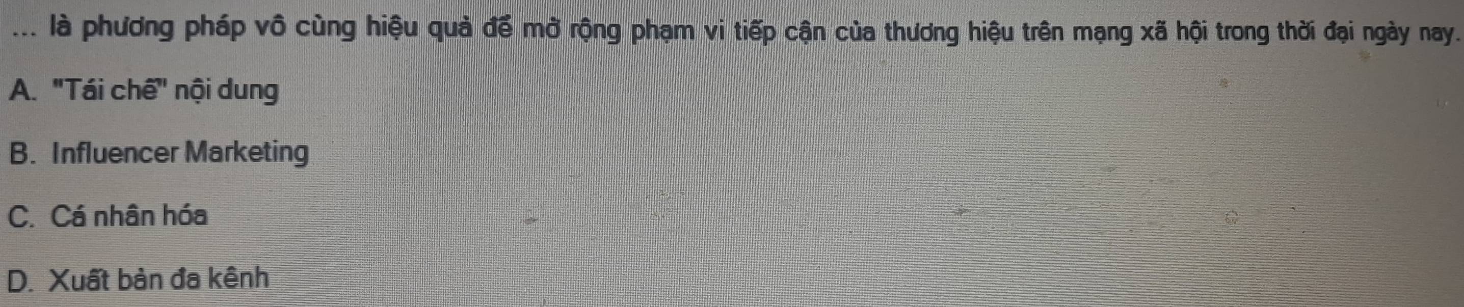 là phương pháp vô cùng hiệu quả để mở rộng phạm vi tiếp cận của thương hiệu trên mạng xã hội trong thời đại ngày nay.
A. "Tái chế" nội dung
B. Influencer Marketing
C. Cá nhân hóa
D. Xuất bản đa kênh