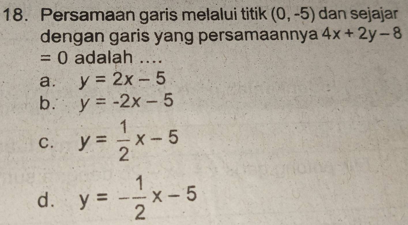 Persamaan garis melalui titik (0,-5) dan sejajar
dengan garis yang persamaannya 4x+2y-8
=0 adalah ....
a. y=2x-5
b. y=-2x-5
C. y= 1/2 x-5
d. y=- 1/2 x-5