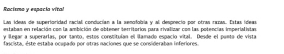 Racismo y espacio vital 
Las ideas de superioridad racial conducían a la xenofobia y al desprecio por otras razas. Estas ideas 
estaban en relación con la ambición de obtener territorios para rivalizar con las potencias imperialistas 
y llegar a superarlas, por tanto, estos constituían el llamado espacio vital. Desde el punto de vista 
fascista, éste estaba ocupado por otras naciones que se consideraban inferiores.