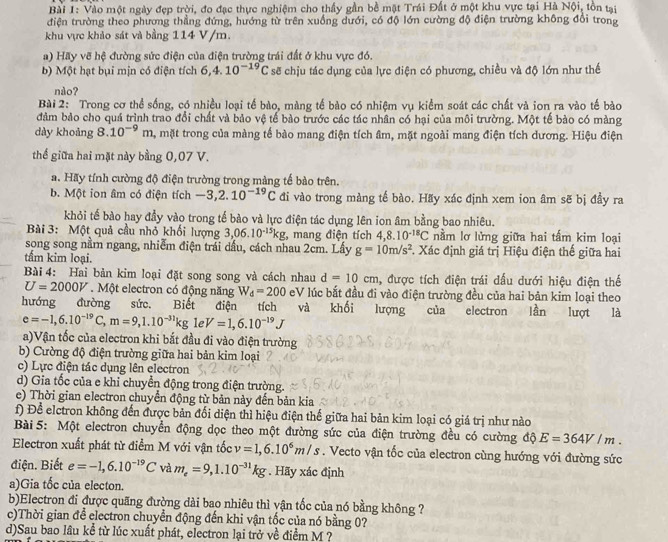 Vào một ngày đẹp trời, đo đạc thực nghiệm cho thấy gần bề mặt Trái Đất ở một khu vực tại Hà Nội, tồn tại
điện trường theo phương thẳng đứng, hướng từ trên xuồng dưới, có độ lớn cường độ điện trường không đổi trong
khu vực khảo sát và bằng 114 V/m.
a) Hãy vẽ hệ đường sức điện của điện trường trái đất ở khu vực đó.
b) Một hạt bụi mịn có điện tích 6,4.10^(-19)C sẽ chịu tác dụng của lực điện có phương, chiều và độ lớn như thế
nào?
Bài 2: Trong cơ thể sống, có nhiều loại tế bào, màng tế bào có nhiệm vụ kiểm soát các chất và ion ra vào tế bào
đảm bảo cho quá trình trao đổi chất và bảo vệ tế bào trước các tác nhân có hại của môi trường. Một tế bào có màng
dày khoảng 8.10^(-9) n 4, mặt trong của màng tế bào mang điện tích âm, mặt ngoài mang điện tích dương. Hiệu điện
thế giữa hai mặt này bằng 0,07 V.
a. Hãy tính cường độ điện trường trong màng tế bào trên.
b. Một ion âm có điện tích -3,2.10^(-19)C đi vào trong màng tế bào. Hãy xác định xem ion âm sẽ bị đầy ra
khỏi tế bào hay đầy vào trong tế bào và lực điện tác dụng lên ion âm bằng bao nhiêu.
Bài 3: Một quả cầu nhỏ khối lượng 3,06.10^(-15)kg , mang điện tích 4,8..10^(-18)C nằm lơ lửng giữa hai tấm kim loại
song song nằm ngang, nhiễm điện trái dấu, cách nhau 2cm. Lấy g=10m/s^2 *. Xác định giá trị Hiệu điện thế giữa hai
tấm kim loại.
Bài 4: Hai bản kim loại đặt song song và cách nhau d=10cm , được tích điện trái dấu dưới hiệu điện thế
U=2000V. Một electron có động năng W_d=200 eV lúc bắt đầu đi vào điện trường đều của hai bản kim loại theo
hướng đường sức. Biết điện tích và khối lượng của electron lần lượt là
e=-1,6.10^(-19)C,m=9,1.10^(-31)kg le V=1,6.10^(-19)J
a)Vận tốc của electron khi bắt đầu đi vào điện trường
b) Cường độ điện trường giữa hai bản kim loại
c) Lực điện tác dụng lên electron
d) Gia tốc của e khi chuyển động trong điện trường.
e) Thời gian electron chuyển động từ bản này đến bản kia
f) Để elctron không đến được bản đối diện thì hiệu điện thế giữa hai bản kim loại có giá trị như nào
Bài 5: Một electron chuyển động dọc theo một đường sức của điện trường đều có cường độ E=364V/m.
Electron xuất phát từ điểm M với vận tốc v=1,6.10^6m/s. Vecto vận tốc của electron cùng hướng với đường sức
điện. Biết e=-1,6.10^(-19)C và m_e=9,1.10^(-31)kg. Hãy xác định
a)Gia tốc của electon.
b)Electron đi được quãng đường dài bao nhiêu thì yận tốc của nó bằng không ?
c)Thời gian để electron chuyển động đến khi vận tốc của nó bằng 0?
d)Sau bao lâu kể từ lúc xuất phát, electron lại trở về điểm M ?