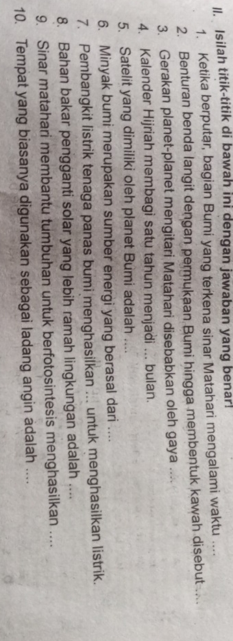 ll. Isilah titik-titik di bawah ini dengan jawaban yang benar! 
1. Ketika berputar, bagian Bumi yang terkena sinar Matahari mengalami waktu .... 
2. Benturan benda langit dengan permukaan Bumi hingga membentuk kawah disebut .. 
3. Gerakan planet-planet mengitari Matahari disebabkan oleh gaya .... 
4. Kalender Hijriah membagi satu tahun menjadi ... bulan. 
5. Satelit yang dimiliki oleh planet Bumi adalah .... 
6. Minyak bumi merupakan sumber energi yang berasal dari .... 
7. Pembangkit listrik tenaga panas bumi menghasilkan ... untuk menghasilkan listrik. 
8. Bahan bakar pengganti solar yang lebih ramah lingkungan adalah .... 
9. Sinar matahari membantu tumbuhan untuk berfotosintesis menghasilkan .... 
10. Tempat yang biasanya digunakan sebagai ladang angin adalah ....