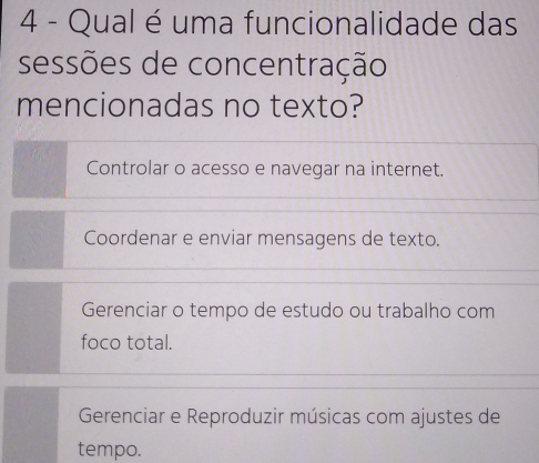 Qual é uma funcionalidade das
sessões de concentração
mencionadas no texto?
Controlar o acesso e navegar na internet.
Coordenar e enviar mensagens de texto.
Gerenciar o tempo de estudo ou trabalho com
foco total.
Gerenciar e Reproduzir músicas com ajustes de
tempo.