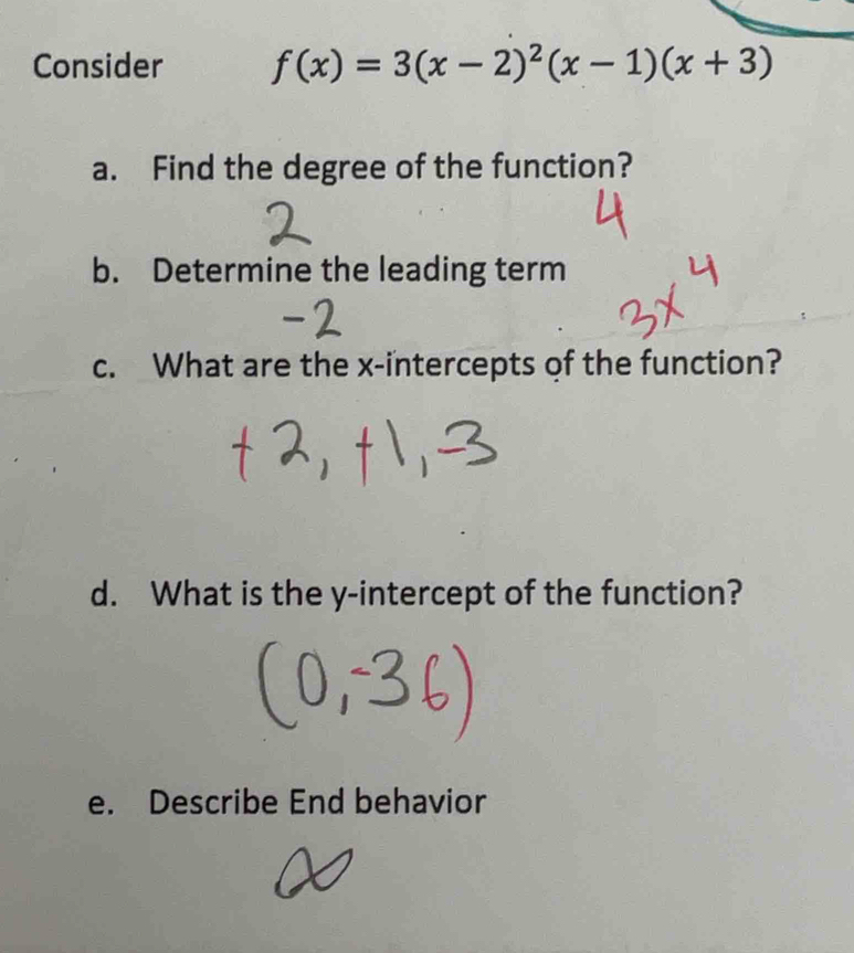 Consider f(x)=3(x-2)^2(x-1)(x+3)
a. Find the degree of the function? 
b. Determine the leading term 
c. What are the x-intercepts of the function? 
d. What is the y-intercept of the function? 
e. Describe End behavior