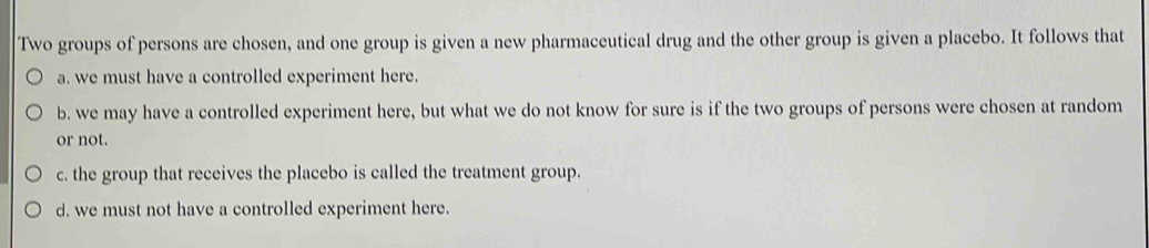 Two groups of persons are chosen, and one group is given a new pharmaceutical drug and the other group is given a placebo. It follows that
a. we must have a controlled experiment here.
b. we may have a controlled experiment here, but what we do not know for sure is if the two groups of persons were chosen at random
or not.
c. the group that receives the placebo is called the treatment group.
d. we must not have a controlled experiment here.