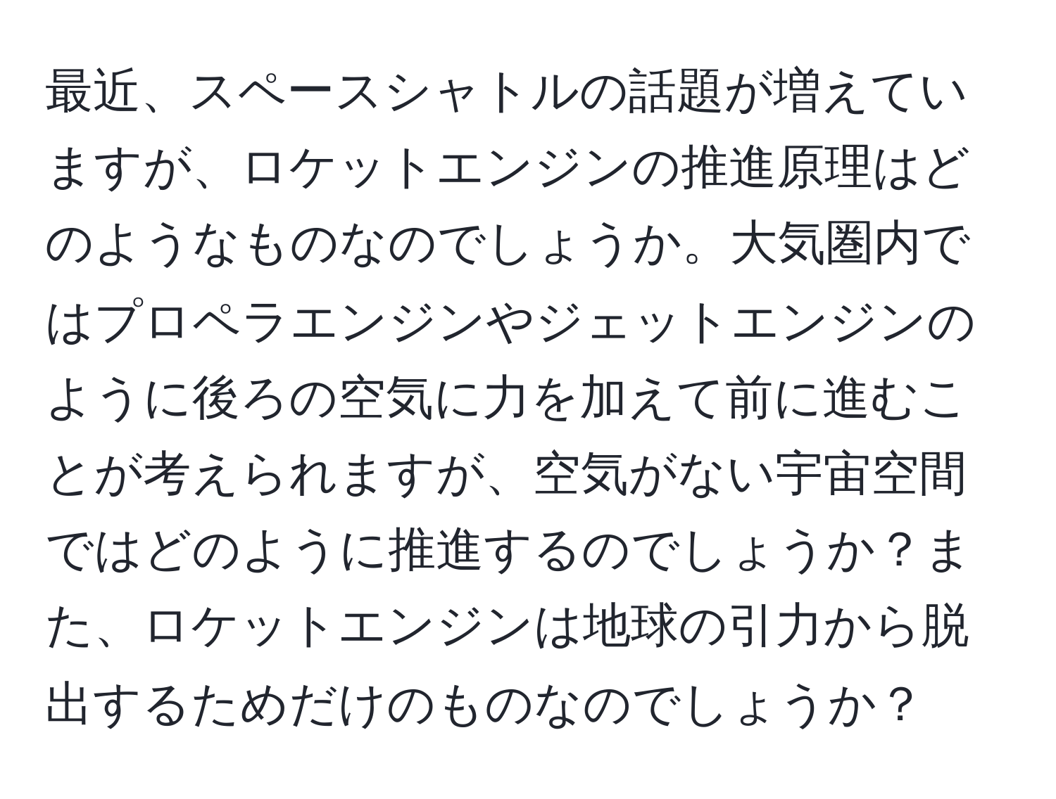 最近、スペースシャトルの話題が増えていますが、ロケットエンジンの推進原理はどのようなものなのでしょうか。大気圏内ではプロペラエンジンやジェットエンジンのように後ろの空気に力を加えて前に進むことが考えられますが、空気がない宇宙空間ではどのように推進するのでしょうか？また、ロケットエンジンは地球の引力から脱出するためだけのものなのでしょうか？