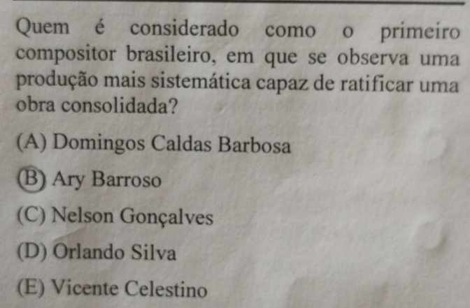 Quem é considerado como o primeiro
compositor brasileiro, em que se observa uma
produção mais sistemática capaz de ratificar uma
obra consolidada?
(A) Domingos Caldas Barbosa
B) Ary Barroso
(C) Nelson Gonçalves
(D) Orlando Silva
(E) Vicente Celestino