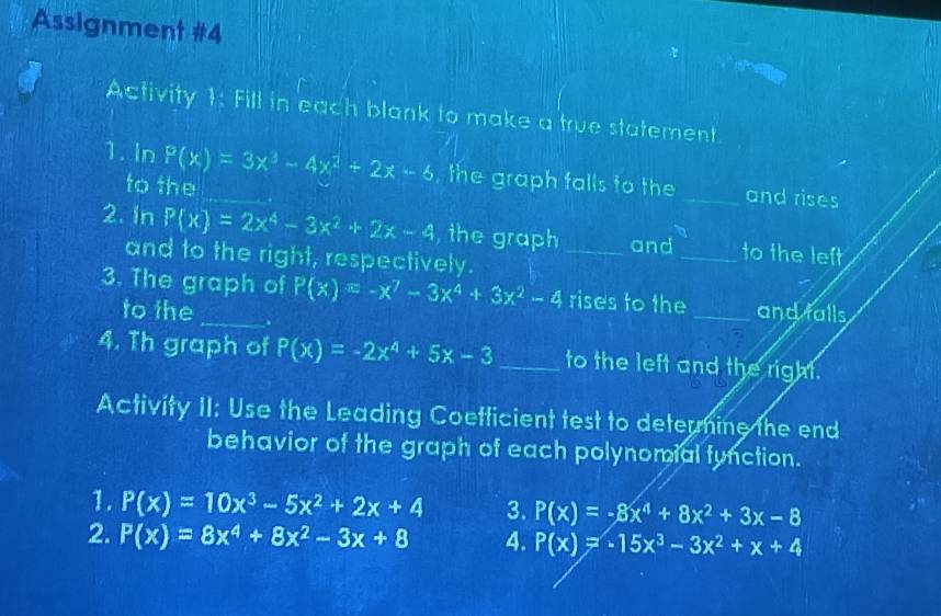 Assignment #4 
Activity 1: Fill in each blank to make a true statement. 
1. In P(x)=3x^3-4x^2+2x-6 _ , the graph falls to the_ and rises 
to the 
2. In P(x)=2x^4-3x^2+2x-4 , the graph _and _to the left 
and to the right, respectively. 
3. The graph of P(x)=-x^7-3x^4+3x^2-4 rises to the_ and falls 
to the 
4. Th graph of P(x)=-2x^4+5x-3 _to the left and the right. 
Activity II: Use the Leading Coetficient test to deternine the end 
behavior of the graph of each polynomial function. 
1. P(x)=10x^3-5x^2+2x+4 3. P(x)=-8x^4+8x^2+3x-8
2. P(x)=8x^4+8x^2-3x+8 4. P(x)=-15x^3-3x^2+x+4