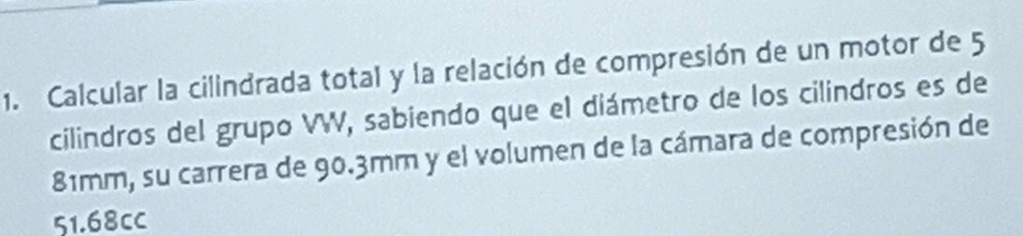 Calcular la cilindrada total y la relación de compresión de un motor de 5
cilindros del grupo VW, sabiendo que el diámetro de los cilindros es de
81mm, su carrera de 90.3mm y el volumen de la cámara de compresión de
51.68cc