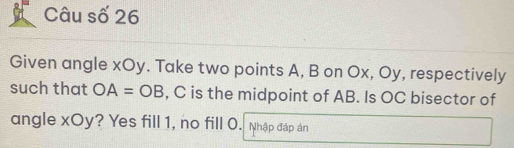 Câu số 26 
Given angle xOy. Take two points A, B on Ox, Oy, respectively 
such that OA=OB , C is the midpoint of AB. Is OC bisector of 
angle xOy? Yes fill 1, no fill O. Nhập đáp án