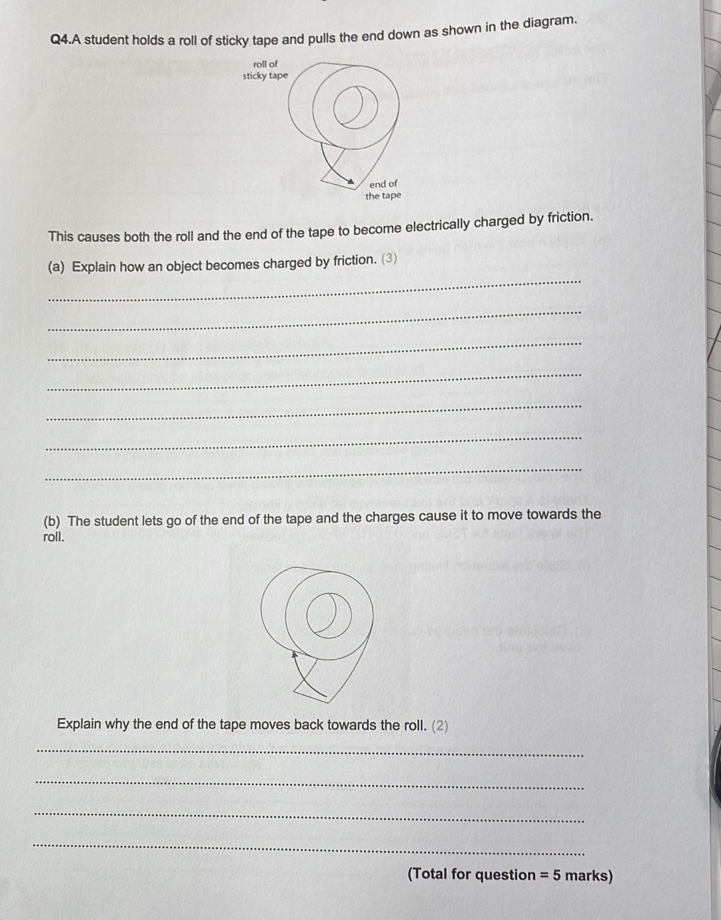 Q4.A student holds a roll of sticky tape and pulls the end down as shown in the diagram. 
roll of 
sticky tape 
end of 
the tape 
This causes both the roll and the end of the tape to become electrically charged by friction. 
_ 
(a) Explain how an object becomes charged by friction. (3 
_ 
_ 
_ 
_ 
_ 
_ 
(b) The student lets go of the end of the tape and the charges cause it to move towards the 
roll. 
Explain why the end of the tape moves back towards the roll. (2) 
_ 
_ 
_ 
_ 
(Total for question =5 r narks)