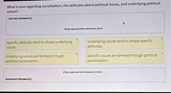 What is true regarding socialization, the attitudes about political issues, and underlying political
values?
Carrect Answer(s)
Drog oppropriate answer(s) here
Specific attitudes tend to shape underlying Underlying values tend to shape specific
values attitudes.
Underlying values are formed through Specific issues are formed through political
political socialization. socialization
Drog appropriate answer(s) here
Incorrect Answer(s)