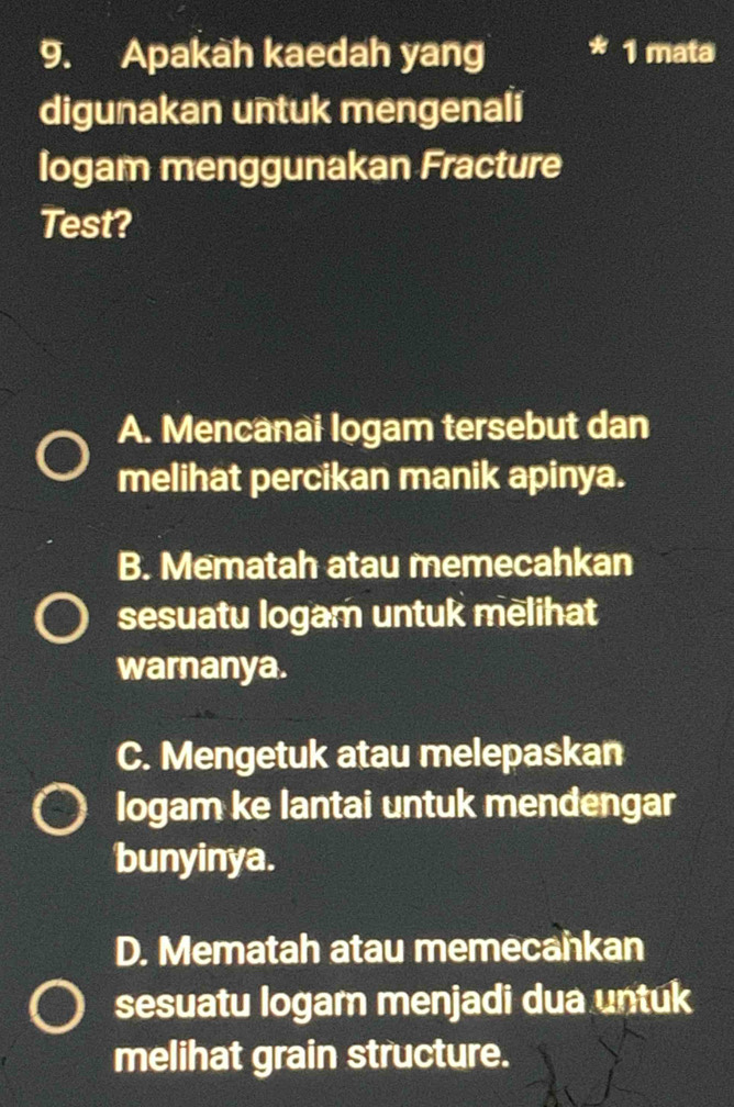 Apakah kaedah yang 1 mata
digunakan untuk mengenali
logam menggunakan Fracture
Test?
A. Mencanai logam tersebut dan
melihat percikan manik apinya.
B. Mematah atau memecahkan
sesuatu logam untuk melihat
warnanya.
C. Mengetuk atau melepaskan
logam ke lantai untuk mendengar
bunyinya.
D. Mematah atau memecankan
sesuatu logam menjadi dua untuk
melihat grain structure.