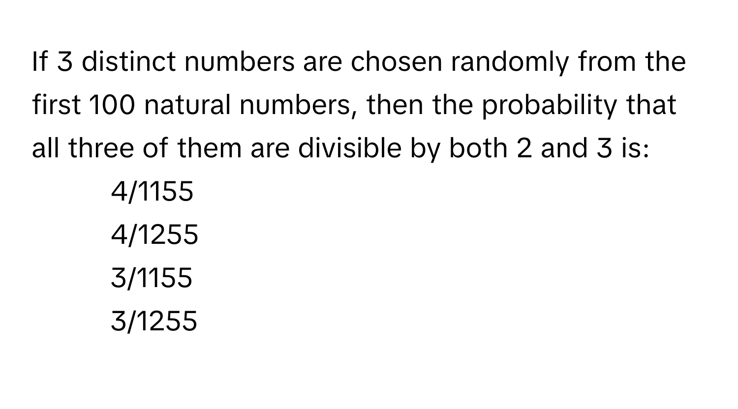 If 3 distinct numbers are chosen randomly from the first 100 natural numbers, then the probability that all three of them are divisible by both 2 and 3 is:

1. 4/1155
2. 4/1255
3. 3/1155
4. 3/1255