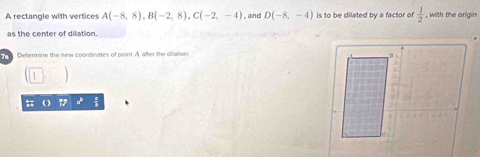 A rectangle with vertices A(-8,8), B(-2,8), C(-2,-4) , and D(-8,-4) is to be dilated by a factor of  1/2  , with the origin 
as the center of dilation. 
Determine the new coordinates of point A after the dilation: 
_ b  a/b 