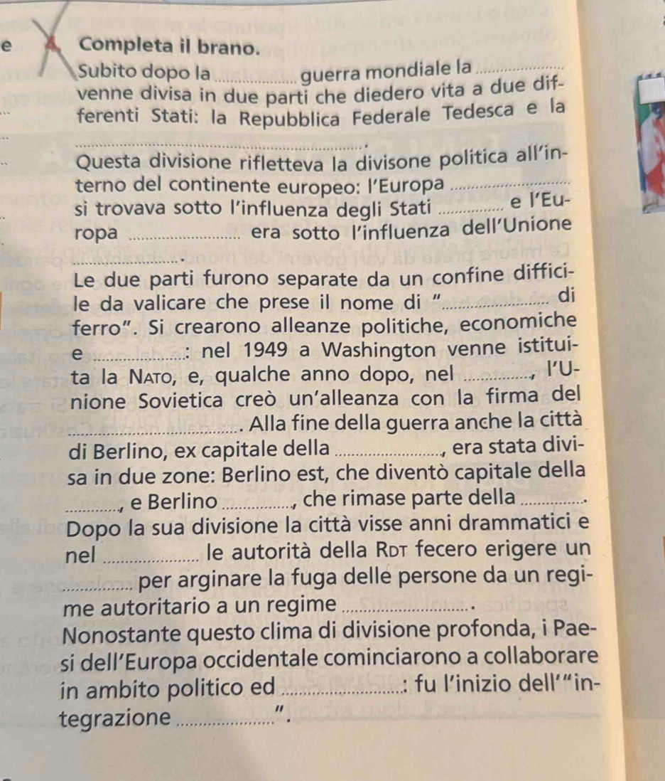 A Completa il brano. 
Subito dopo la _guerra mondiale la_ 
venne divisa in due parti che diedero vita a due dif- 
ferenti Stati: la Repubblica Federale Tedesca e la 
_ 
_ 
Questa divisione rifletteva la divisone política all'in- 
terno del continente europeo: l’Europa 
si trovava sotto l’influenza degli Stati_ 
e l’Eu- 
ropa _era sotto l'influenza dell'Unione 
_ 
Le due parti furono separate da un confine diffici- 
le da valicare che prese il nome di '_ 
di 
ferro”. Si crearono alleanze politiche, economiche 
e _: nel 1949 a Washington venne istitui- 
ta la Νʌтο, e, qualche anno dopo, nel_ 
,I'U- 
nione Sovietica creò un'alleanza con la firma del 
_Alla fine della guerra anche la città 
di Berlino, ex capitale della _era stata divi- 
sa in due zone: Berlino est, che diventò capitale della 
_e Berlino _, che rimase parte della_ 
Dopo la sua divisione la città visse anni drammatici e 
nel _le autorità della Rɒī fecero erigere un 
_per arginare la fuga delle persone da un regi- 
me autoritario a un regime_ 
. 
Nonostante questo clima di divisione profonda, i Pae- 
si dell’Europa occidentale cominciarono a collaborare 
in ambito politico ed_ : fu l’inizio dell’“in- 
tegrazione_ 
" .