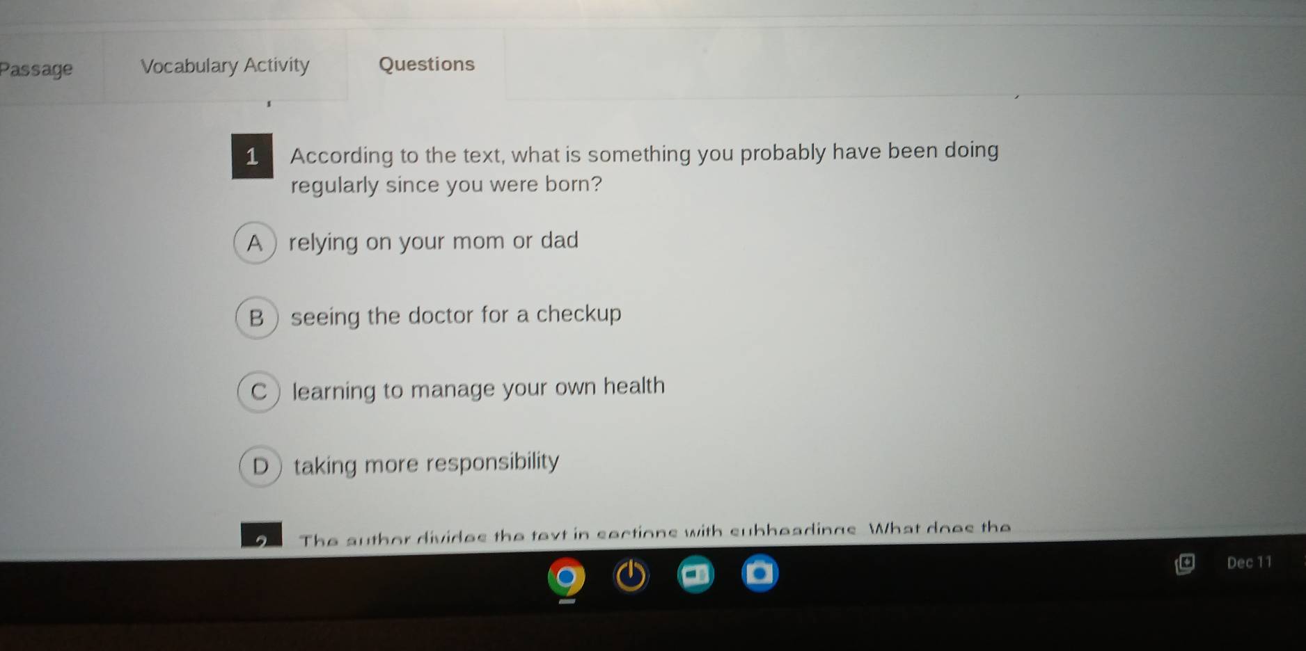 Passage Vocabulary Activity Questions
1 According to the text, what is something you probably have been doing
regularly since you were born?
A relying on your mom or dad
Bseeing the doctor for a checkup
Clearning to manage your own health
Dtaking more responsibility
The author divides the text in sections with subheadings. What does the
Dec 11