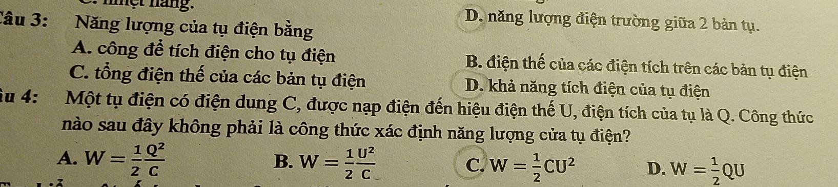 ệt náng. D. năng lượng điện trường giữa 2 bản tụ.
Câu 3: Năng lượng của tụ điện bằng
A. công để tích điện cho tụ điện B. điện thế của các điện tích trên các bản tụ điện
C. tổng điện thế của các bản tụ điện D. khả năng tích điện của tụ điện
Âu 4: Một tụ điện có điện dung C, được nạp điện đến hiệu điện thế U, điện tích của tụ là Q. Công thức
nào sau đây không phải là công thức xác định năng lượng cửa tụ điện?
B.
A. W= 1/2  Q^2/C  W= 1/2  U^2/C  C. W= 1/2 CU^2 D. W= 1/2 QU