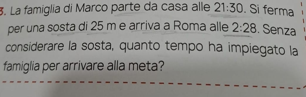 La famiglia di Marco parte da casa alle 21:30. Si ferma 
per una sosta di 25 m e arriva a Roma alle 2:28. Senza 
considerare la sosta, quanto tempo ha impiegato la 
famiglia per arrivare alla meta?