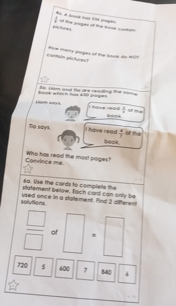 A book has 336 pages.
 5/8  of the pages of the book contain 
pictures. 
How many pages of the book do NOT 
contain pictures? 
5a. Liam and Tia are reading the same 
book which has 630 pages. 
Liam says. I have read  5/9  of the 
book. 
Tia says. I have read  4/7  of the 
book. 
Who has read the most pages? 
Convince me. 
6a. Use the cards to complete the 
statement below. Each card can only be 
used once in a statement. Find 2 different 
solutions.
 □ /□   of | : □ 
□ 
720 5 600 1 840 6