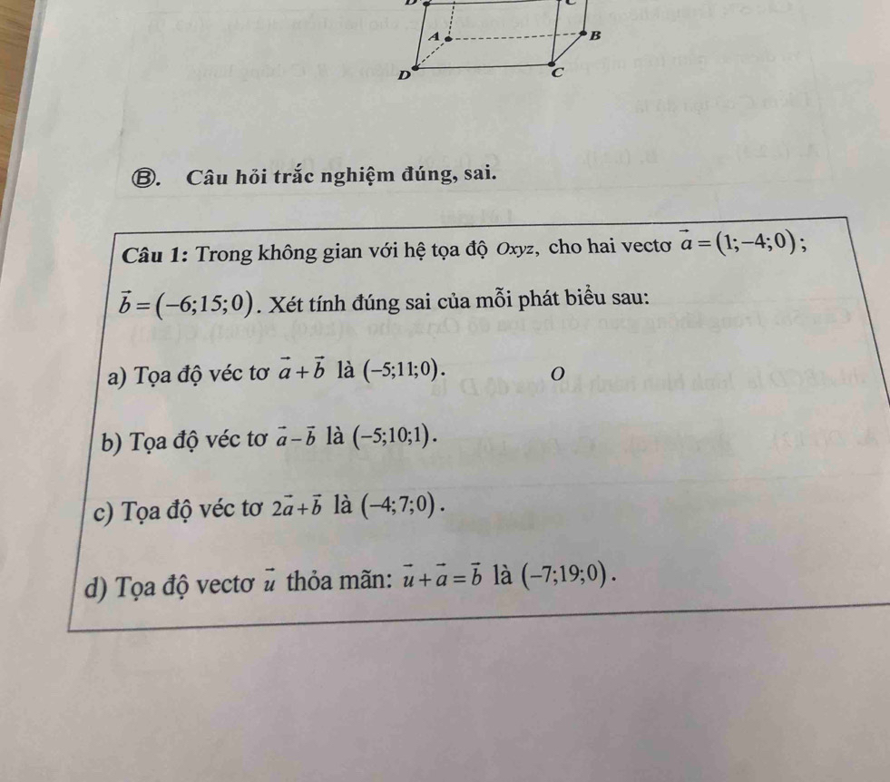 ⑧. Câu hỏi trắc nghiệm đúng, sai.
Câu 1: Trong không gian với hệ tọa độ Oxyz, cho hai vectơ vector a=(1;-4;0) :
vector b=(-6;15;0). Xét tính đúng sai của mỗi phát biểu sau:
a) Tọa độ véc tơ vector a+vector b là (-5;11;0).
b) Tọa độ véc tơ vector a-vector b là (-5;10;1).
c) Tọa độ véc tơ 2vector a+vector b là (-4;7;0).
d) Tọa độ vectơ vector u thỏa mãn: vector u+vector a=vector b là (-7;19;0).