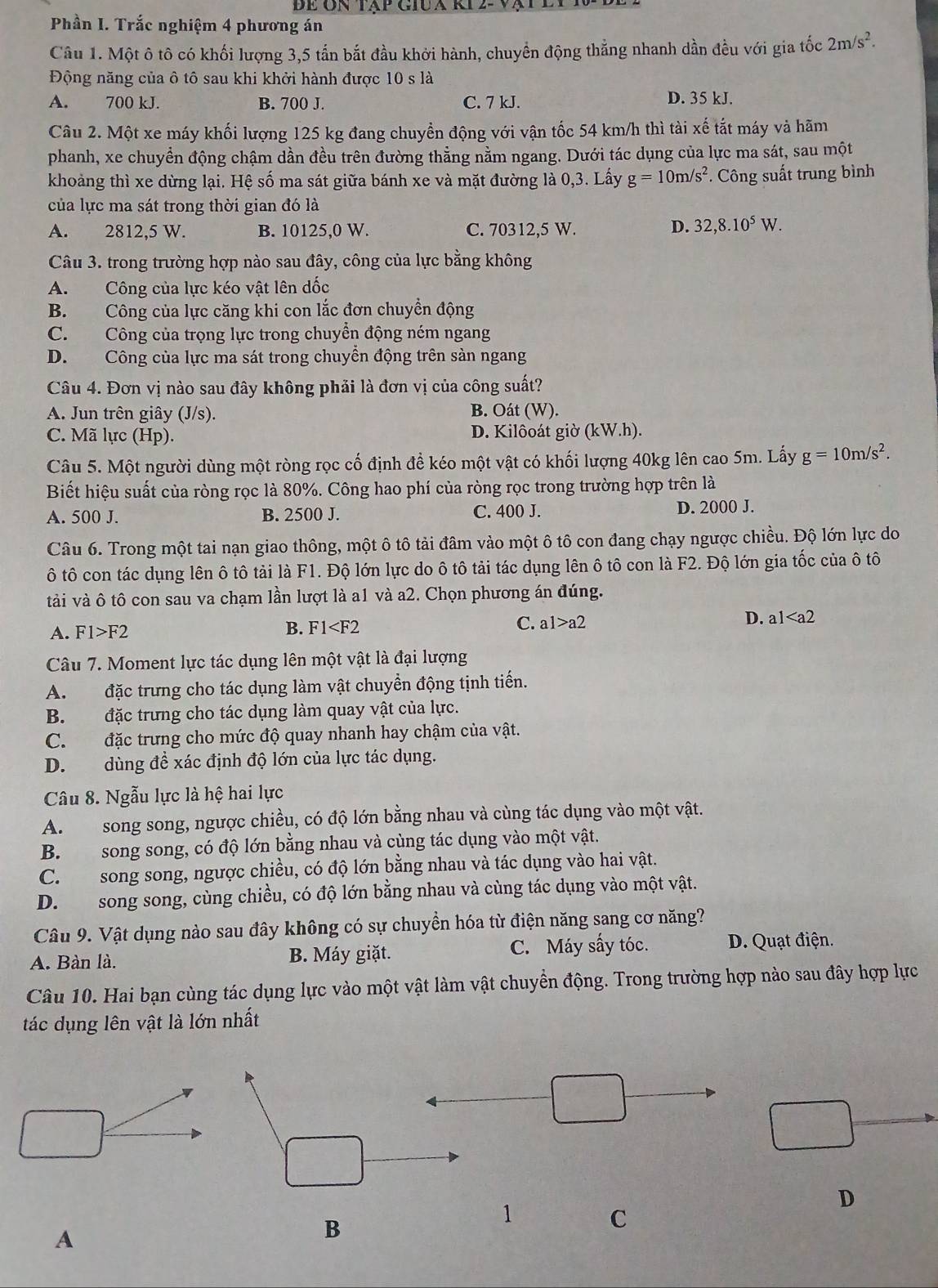 Để ôn tập giua ki 2- vạt đ
Phần I. Trắc nghiệm 4 phương án
Câu 1. Một ô tô có khối lượng 3,5 tấn bắt đầu khởi hành, chuyển động thẳng nhanh dần đều với gia tốc 2m/s^2.
Động năng của ô tô sau khi khởi hành được 10 s là
A. 700 kJ. B. 700 J. C. 7 kJ.
D. 35 kJ.
Câu 2. Một xe máy khối lượng 125 kg đang chuyển động với vận tốc 54 km/h thì tài xế tắt máy và hãm
phanh, xe chuyển động chậm dần đều trên đường thẳng nằm ngang. Dưới tác dụng của lực ma sát, sau một
khoảng thì xe dừng lại. Hệ số ma sát giữa bánh xe và mặt đường là 0,3. Lấy g=10m/s^2 *. Công suất trung bình
của lực ma sát trong thời gian đó là
A. 2812,5 W. B. 10125,0 W. C. 70312,5 W. D. 32,8.10^5W.
Câu 3. trong trường hợp nào sau đây, công của lực bằng không
A. Công của lực kéo vật lên dốc
B. Công của lực căng khi con lắc đơn chuyển động
C. Công của trọng lực trong chuyền động ném ngang
D. Công của lực ma sát trong chuyển động trên sàn ngang
Câu 4. Đơn vị nào sau đây không phải là đơn vị của công suất?
A. Jun trên giây (J/s). B. Oát (W).
C. Mã lực (Hp). D. Kilôoát giờ (kW.h).
Câu 5. Một người dùng một ròng rọc cố định đề kéo một vật có khối lượng 40kg lên cao 5m. Lấy g=10m/s^2.
Biết hiệu suất của ròng rọc là 80%. Công hao phí của ròng rọc trong trường hợp trên là
A. 500 J. B. 2500 J. C. 400 J. D. 2000 J.
Câu 6. Trong một tai nạn giao thông, một ô tô tải đâm vào một ô tô con đang chạy ngược chiều. Độ lớn lực do
ô tô con tác dụng lên ô tô tải là F1. Độ lớn lực do ô tô tải tác dụng lên ô tô con là F2. Độ lớn gia tốc của ô tô
tải và ô tô con sau va chạm lần lượt là a1 và a2. Chọn phương án đúng.
A. F1>F2 B. F1 a1>a2 D. a1
Câu 7. Moment lực tác dụng lên một vật là đại lượng
A. đặc trưng cho tác dụng làm vật chuyển động tịnh tiến.
B. đặc trưng cho tác dụng làm quay vật của lực.
C. đặc trưng cho mức độ quay nhanh hay chậm của vật.
D. dùng đề xác định độ lớn của lực tác dụng.
Câu 8. Ngẫu lực là hệ hai lực
A.  song song, ngược chiều, có độ lớn bằng nhau và cùng tác dụng vào một vật.
B. song song, có độ lớn bằng nhau và cùng tác dụng vào một vật.
C. song song, ngược chiều, có độ lớn bằng nhau và tác dụng vào hai vật.
D. song song, cùng chiều, có độ lớn bằng nhau và cùng tác dụng vào một vật.
Câu 9. Vật dụng nào sau đây không có sự chuyển hóa từ điện năng sang cơ năng?
A. Bàn là. B. Máy giặt. C. Máy sấy tóc. D. Quạt điện.
Câu 10. Hai bạn cùng tác dụng lực vào một vật làm vật chuyền động. Trong trường hợp nào sau đây hợp lực
tác dụng lên vật là lớn nhất
D
1 C
A
B