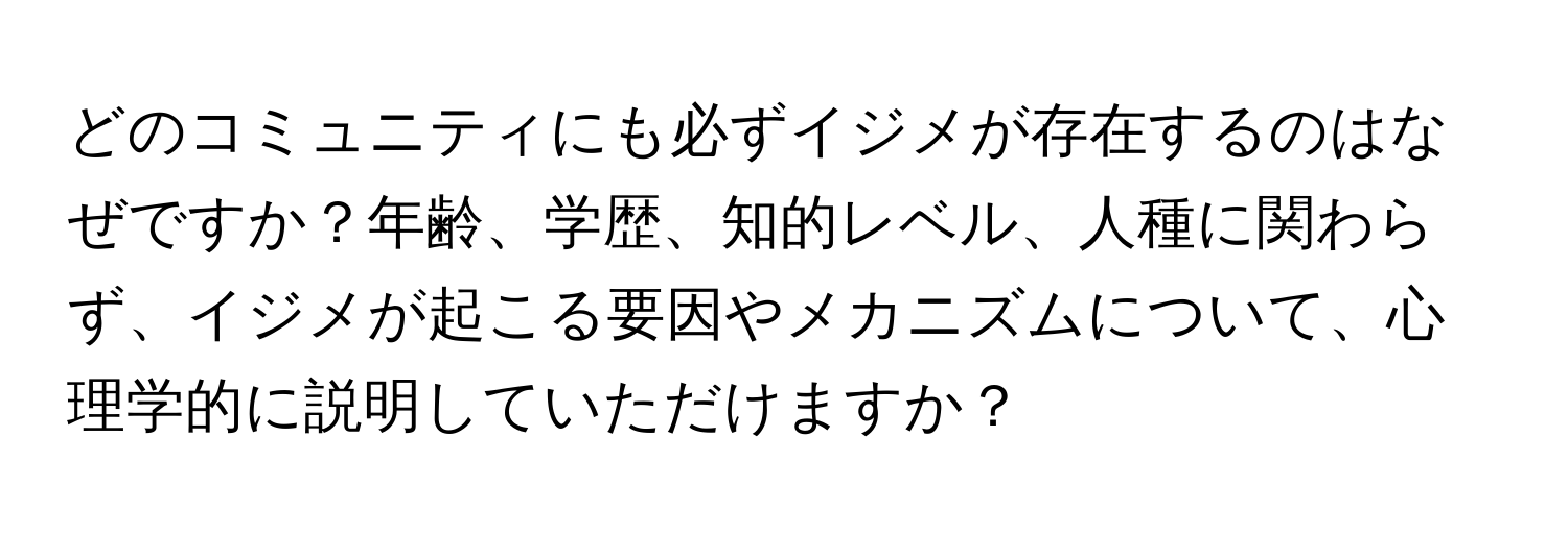 どのコミュニティにも必ずイジメが存在するのはなぜですか？年齢、学歴、知的レベル、人種に関わらず、イジメが起こる要因やメカニズムについて、心理学的に説明していただけますか？