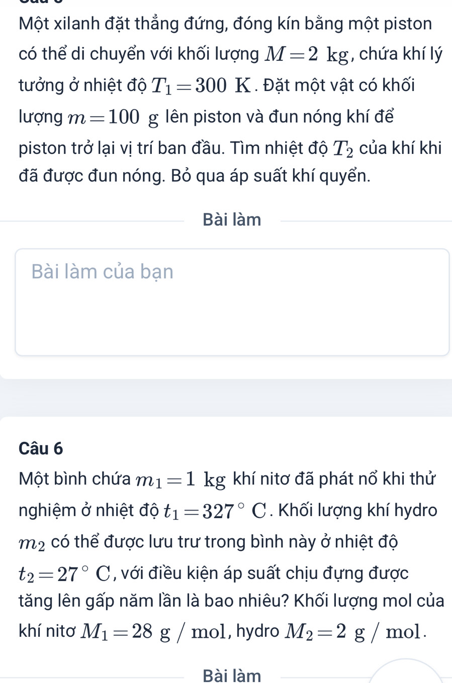 Một xilanh đặt thẳng đứng, đóng kín bằng một piston 
có thể di chuyển với khối lượng M=2kg , chứa khí lý 
tưởng ở nhiệt độ T_1=300 K C. Đặt một vật có khối 
lượng m=100g; lên piston và đun nóng khí để 
piston trở lại vị trí ban đầu. Tìm nhiệt độ T_2 của khí khi 
đã được đun nóng. Bỏ qua áp suất khí quyển. 
Bài làm 
Bài làm của bạn 
Câu 6 
Một bình chứa m_1=1kg khí nitơ đã phát nổ khi thử 
nghiệm ở nhiệt độ t_1=327°C. Khối lượng khí hydro
m_2 có thể được lưu trư trong bình này ở nhiệt độ
t_2=27°C , với điều kiện áp suất chịu đựng được 
tăng lên gấp năm lần là bao nhiêu? Khối lượng mol của 
khí nitơ M_1=28g/mol , hydro M_2=2g/mol. 
Bài làm