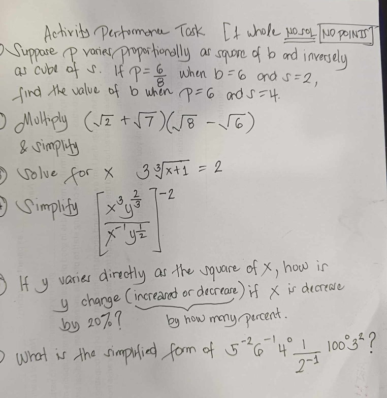 Activity performona Task. If whole wosok TNo powIrT 
Suppose p varies proportionally as sqare of b ard inversely 
as cube of s. If p= 6/8  when b=6 and s=2, 
find the value of b when p=6 and S=4. 
Molliply (sqrt(2)+sqrt(7))(sqrt(8)-sqrt(6))
8 simplity 
solve for x 3sqrt[3](x+1)=2
(Simplify beginbmatrix frac x^3y^(frac 2)3x^(-1)y^(frac 1)2end(bmatrix)^(-2)
If y varies directly as the vquare of x, how is
y change (increaved or decrease) if x is decrease 
by 20%? by how many percent. 
what is the simpuied form of 5^(-2)6^(-1)4^0 1/2^(-1) 100^03^2