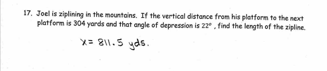 Joel is ziplining in the mountains. If the vertical distance from his platform to the next 
platform is 304 yards and that angle of depression is 22^o , find the length of the zipline.