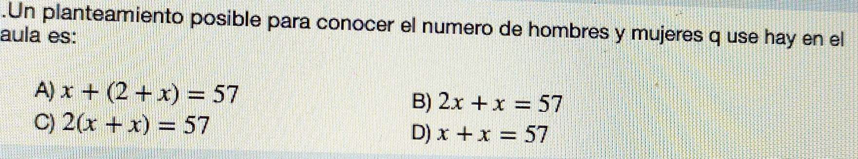 .Un planteamiento posible para conocer el numero de hombres y mujeres q use hay en el
aula es:
A) x+(2+x)=57 B) 2x+x=57
C) 2(x+x)=57
D) x+x=57