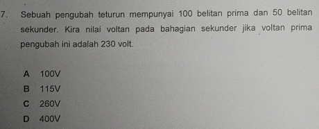 Sebuah pengubah teturun mempunyai 100 belitan prima dan 50 belitan
sekunder. Kira nilai voltan pada bahagian sekunder jika voltan prima
pengubah ini adalah 230 volt.
A 100V
B 115V
C 260V
D 400V