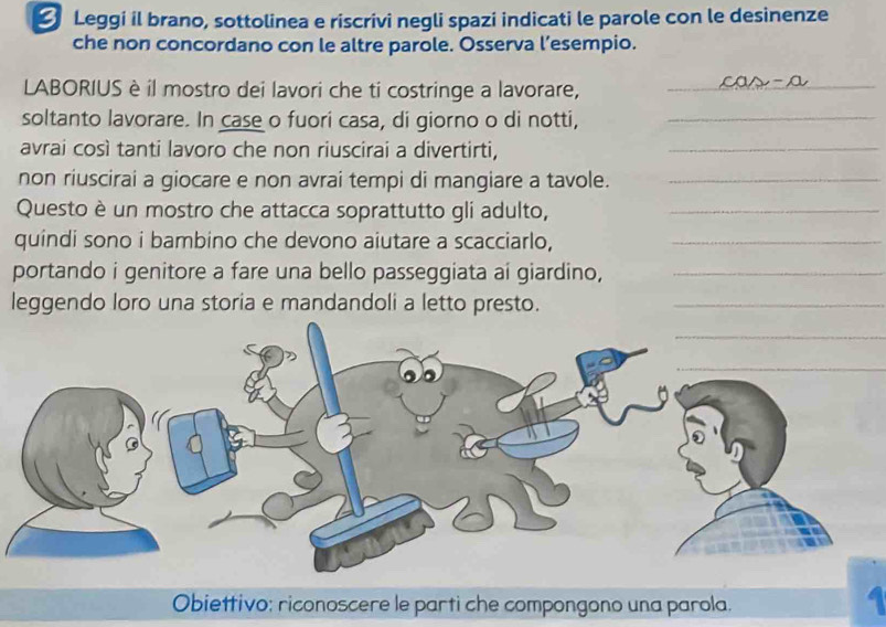 Leggi il brano, sottolinea e riscrivi negli spazi indicati le parole con le desinenze 
che non concordano con le altre parole. Osserva l’esempio. 
LABORIUS è il mostro dei lavori che ti costringe a lavorare, 
_
CO△ -0 _ 
soltanto lavorare. In case o fuori casa, di giorno o di notti,_ 
avrai così tanti lavoro che non riuscirai a divertirti,_ 
non riuscirai a giocare e non avrai tempi di mangiare a tavole._ 
Questo è un mostro che attacca soprattutto gli adulto,_ 
quindi sono i bambino che devono aiutare a scacciarlo,_ 
portando i genitore a fare una bello passeggiata ai giardino,_ 
leggendo loro una storia e mandandoli a letto presto._ 
_ 
_ 
a 
Obiettivo: riconoscere le parti che compongono una parola.