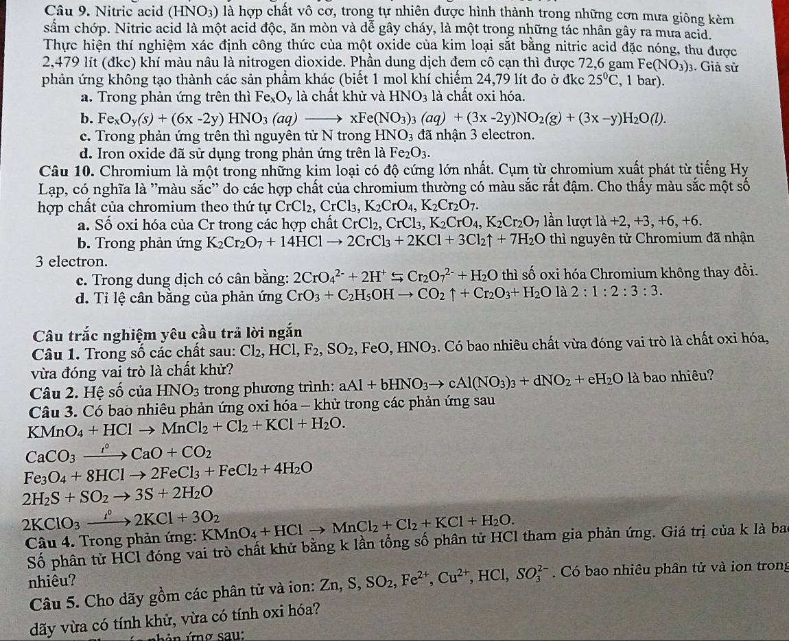 Nitric acid (HNO_3) ) là hợp chất vô cơ, trong tự nhiên được hình thành trong những cơn mưa giông kèm
sẩm chớp. Nitric acid là một acid độc, ăn mòn và dễ gây cháy, là một trong những tác nhân gây ra mưa acid.
Thực hiện thí nghiệm xác định công thức của một oxide của kim loại sắt bằng nitric acid đặc nóng, thu được
2,479 lít (đkc) khí màu nâu là nitrogen dioxide. Phần dung dịch đem cô cạn thì được 72,6 gam Fe (NO_3)_3. Giả sử
phản ứng không tạo thành các sản phầm khác (biết 1 mol khí chiếm 24,79 lít đo ở đkc 25°C , 1 bar).
a. Trong phản ứng trên thì Fe_xO_y là chất khử và HNO_3 là chất oxi hóa.
b. Fe_xO_y(s)+(6x-2y)HNO_3 (aq)to xFe(NO_3)_3(aq)+(3x-2y)NO_2(g)+(3x-y)H_2O(l).
c. Trong phản ứng trên thì nguyên tử N trong HNO_3 đã nhận 3 electron.
d. Iron oxide đã sử dụng trong phản ứng trên là Fe_2O_3.
Câu 10. Chromium là một trong những kim loại có độ cứng lớn nhất. Cụm từ chromium xuất phát từ tiếng Hy
Lạp, có nghĩa là ''màu sắc'' do các hợp chất của chromium thường có màu sắc rất đậm. Cho thấy màu sắc một số
hợp chất của chromium theo thứ tự CrCl_2,CrCl_3,K_2CrO_4,K_2Cr_2O_7. lần lượt 1a+2,+3,+6,+6
a. Số oxi hóa của Cr trong các hợp chất CrCl_2,CrCl_3,K_2CrO_4,K_2Cr_2O_7
b. Trong phản ứng K_2Cr_2O_7+14HClto 2CrCl_3+2KCl+3Cl_2uparrow +7H_2O thì nguyên tử Chromium đã nhận
3 electron.
c. Trong dung dịch có cân bằng: 2CrO_4^((2-)+2H^+)⊂eq Cr_2O_7^((2-)+H_2)O thì số oxi hóa Chromium không thay đồi.
d. Ti lệ cân bằng của phản ứng CrO_3+C_2H_5OHto CO_2uparrow +Cr_2O_3+H_2Ola2:1:2:3:3.
Câu trắc nghiệm yêu cầu trả lời ngắn
Câu 1. Trong số các chất sau: Cl_2,HCl,F_2,SO_2 , FeO, HNO_3. Có bao nhiêu chất vừa đóng vai trò là chất oxi hóa,
vừa đóng vai trò là chất khử?
Câu 2. Hệ số của HNO_3 trong phương trình: aAl+bHNO_3to cAl(NO_3)_3+dNO_2+eH_2O là bao nhiêu?
Câu 3. Có bao nhiêu phản ứng oxi hóa - khử trong các phản ứng sau
KMnO_4+HClto MnCl_2+Cl_2+KCl+H_2O.
CaCO_3xrightarrow I°CaO+CO_2
Fe_3O_4+8HClto 2FeCl_3+FeCl_2+4H_2O
2H_2S+SO_2to 3S+2H_2O
2KClO_3xrightarrow IKCl2KCl+3O_2 KMnO_4+HClto MnCl_2+Cl_2+KCl+H_2O.
Câu 4. Trong phản ứng:
Số phân tử HCl đóng vai trò chất khử bằng k lần tổng số phân tử HCl tham gia phản ứng. Giá trị của k là bao
nhiêu?  Có bao nhiêu phân tử và ion trong
Câu 5. Cho dãy gồm các phân tử và ion: Zn,S,SO_2,Fe^(2+),Cu^(2+),HCl,SO_3^(2-)
dãy vừa có tính khử, vừa có tính oxi hóa?
b é    ứ n g sau: