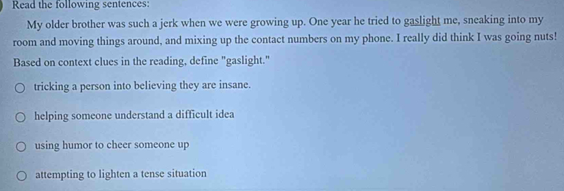 Read the following sentences:
My older brother was such a jerk when we were growing up. One year he tried to gaslight me, sneaking into my
room and moving things around, and mixing up the contact numbers on my phone. I really did think I was going nuts!
Based on context clues in the reading, define "gaslight."
tricking a person into believing they are insane.
helping someone understand a difficult idea
using humor to cheer someone up
attempting to lighten a tense situation