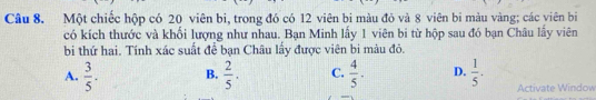 Một chiếc hộp có 20 viên bi, trong đó có 12 viên bi màu đỏ và 8 viên bi màu vàng; các viên bi
có kích thước và khổi lượng như nhau. Bạn Minh lấy 1 viên bi từ hộp sau đó bạn Châu lấy viên
bi thứ hai. Tính xác suất để bạn Châu lấy được viên bi màu đỏ.
A.  3/5 . B.  2/5 . C.  4/5 . D.  1/5 . Activate Window