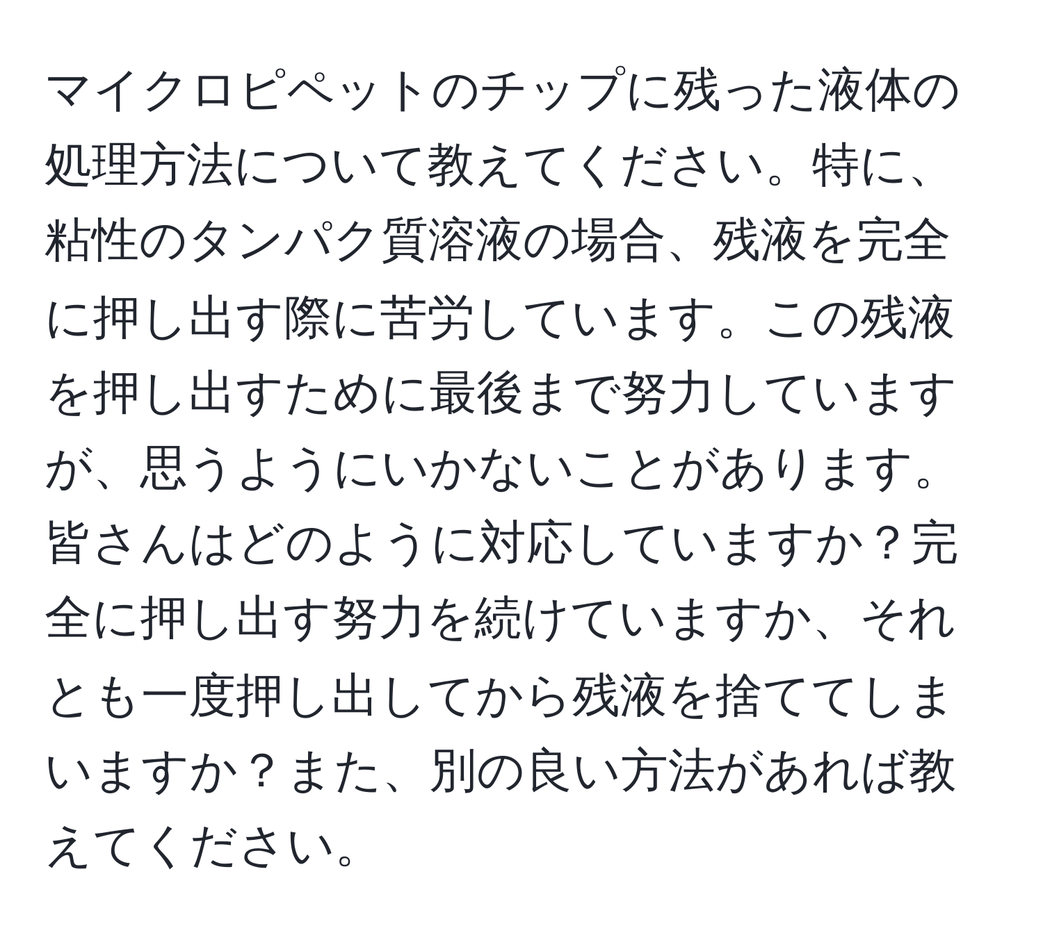 マイクロピペットのチップに残った液体の処理方法について教えてください。特に、粘性のタンパク質溶液の場合、残液を完全に押し出す際に苦労しています。この残液を押し出すために最後まで努力していますが、思うようにいかないことがあります。皆さんはどのように対応していますか？完全に押し出す努力を続けていますか、それとも一度押し出してから残液を捨ててしまいますか？また、別の良い方法があれば教えてください。