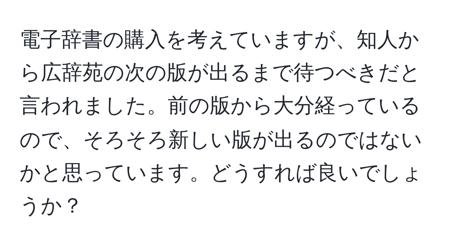 電子辞書の購入を考えていますが、知人から広辞苑の次の版が出るまで待つべきだと言われました。前の版から大分経っているので、そろそろ新しい版が出るのではないかと思っています。どうすれば良いでしょうか？