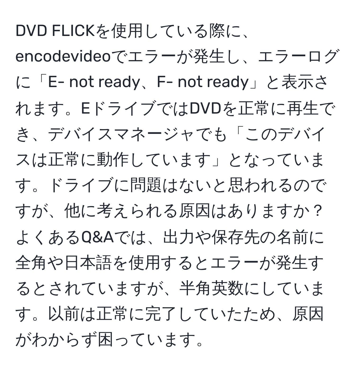 DVD FLICKを使用している際に、encodevideoでエラーが発生し、エラーログに「E- not ready、F- not ready」と表示されます。EドライブではDVDを正常に再生でき、デバイスマネージャでも「このデバイスは正常に動作しています」となっています。ドライブに問題はないと思われるのですが、他に考えられる原因はありますか？よくあるQ&Aでは、出力や保存先の名前に全角や日本語を使用するとエラーが発生するとされていますが、半角英数にしています。以前は正常に完了していたため、原因がわからず困っています。