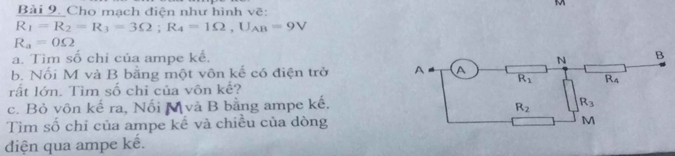 Cho mạch điện như hình vẽ:
R_1=R_2=R_3=3Omega ;R_4=1Omega ,U_AB=9V
R_a=0Omega
a. Tìm số chỉ của ampe kế. 
b. Nối M và B bằng một vôn kế có điện trở
rất lớn. Tìm số chỉ của vôn kế?
c. Bỏ vôn kế ra, Nối M và B bằng ampe kế.
Tìm số chỉ của ampe kế và chiều của dòng
diện qua ampe kế.