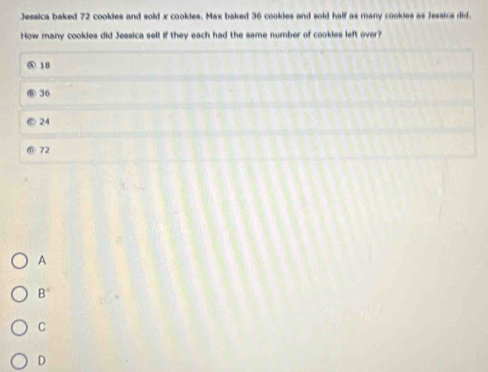 Jessica baked 72 cookies and sold x cookies. Max baked 36 cookies and sold half as many cookies as Jessics did.
How many cookies did Jessica sell if they each had the same number of cookies left over?
④ 18
36
24
72
A
B
C
D