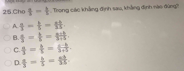 Một đấp ấn đung,
25.Cho  a/3 = b/5 . Trong các khẳng định sau, khẳng định nào đúng?
A.  a/3 = b/5 = a· b/3.5 .
B.  a/3 = b/5 = (a+b)/3+5 .
C.  a/3 = b/5 = (a-b)/3+5 .
D.  a/3 = b/5 = a:b/3:5 .