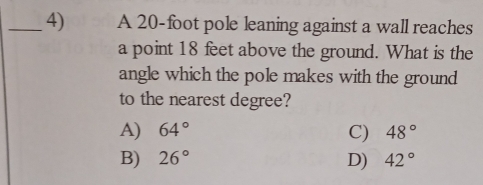 A 20-foot pole leaning against a wall reaches
a point 18 feet above the ground. What is the
angle which the pole makes with the ground
to the nearest degree?
A) 64° C) 48°
B) 26° D) 42°