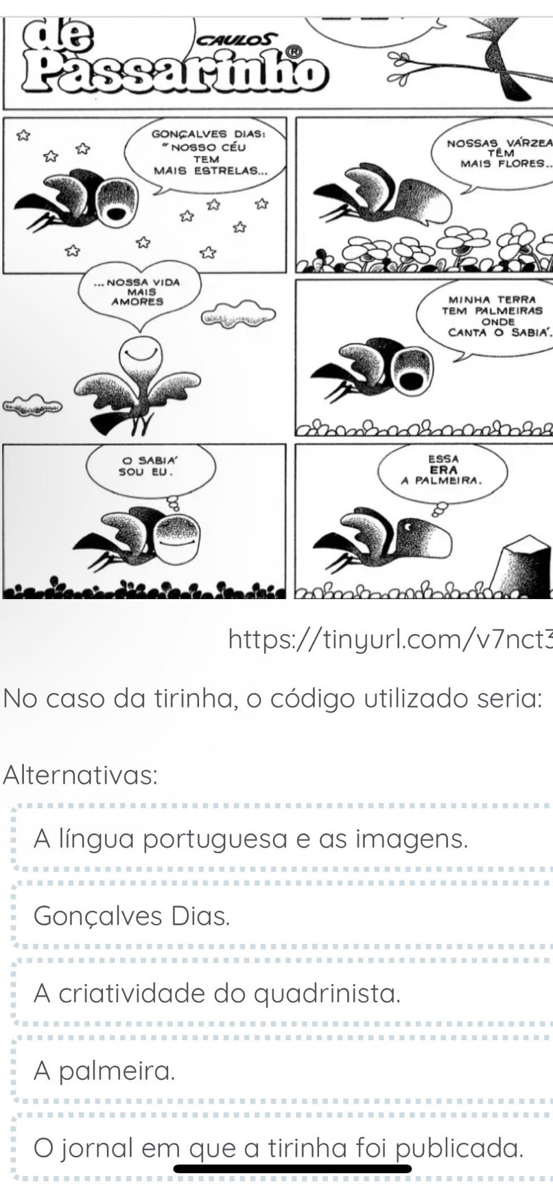 ☆
Nossas várzea
RES
RA
IRAS
Canta o Sabia'.
h ç bs
https://tinyurl.com/v7nct3
No caso da tirinha, o código utilizado seria:
Alternativas:
A língua portuguesa e as imagens.
Gonçalves Dias.
A criatividade do quadrinista.
A palmeira.
O jornal em que a tirinha foi publicada.