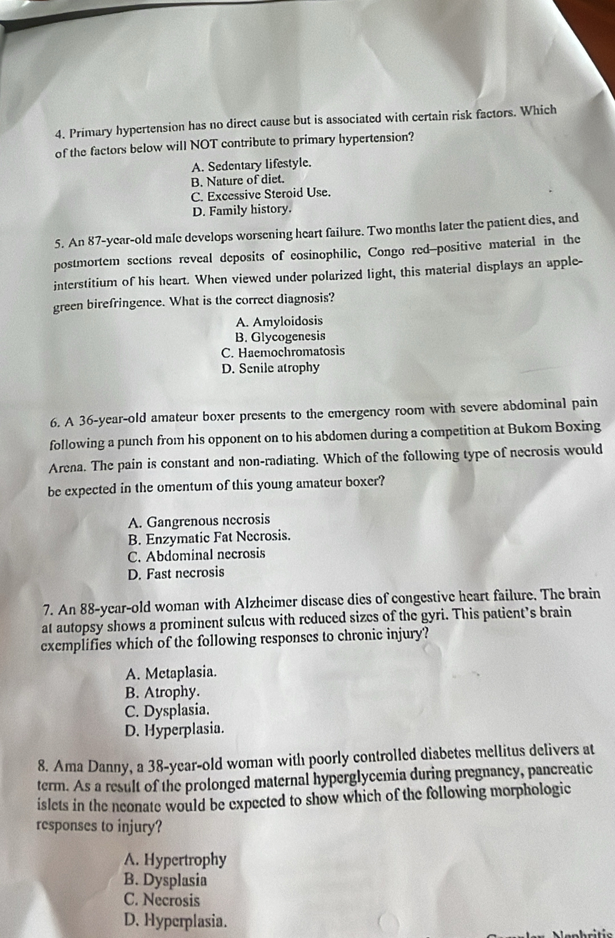 Primary hypertension has no direct cause but is associated with certain risk factors. Which
of the factors below will NOT contribute to primary hypertension?
A. Sedentary lifestyle.
B. Nature of diet.
C. Excessive Steroid Use.
D. Family history.
5. An 87-year-old male develops worsening heart failure. Two months later the patient dies, and
postmortem sections reveal deposits of eosinophilic, Congo red--positive material in the
interstitium of his heart. When viewed under polarized light, this material displays an apple-
green birefringence. What is the correct diagnosis?
A. Amyloidosis
B. Glycogenesis
C. Haemochromatosis
D. Senile atrophy
6. A 36-year -old amateur boxer presents to the emergency room with severe abdominal pain
following a punch from his opponent on to his abdomen during a competition at Bukom Boxing
Arena. The pain is constant and non-radiating. Which of the following type of necrosis would
be expected in the omentum of this young amateur boxer?
A. Gangrenous necrosis
B. Enzymatic Fat Necrosis.
C. Abdominal necrosis
D. Fast necrosis
7. An 88-year-old woman with Alzheimer discase dies of congestive heart failure. The brain
at autopsy shows a prominent sulcus with reduced sizes of the gyri. This patient’s brain
exemplifies which of the following responses to chronic injury?
A. Mctaplasia.
B. Atrophy.
C. Dysplasia.
D. Hyperplasia.
8. Ama Danny, a 38-year-old woman with poorly controlled diabetes mellitus delivers at
term. As a result of the prolonged maternal hyperglycemia during pregnancy, pancreatic
islets in the neonate would be expected to show which of the following morphologic
responses to injury?
A. Hypertrophy
B. Dysplasia
C. Necrosis
D. Hyperplasia.