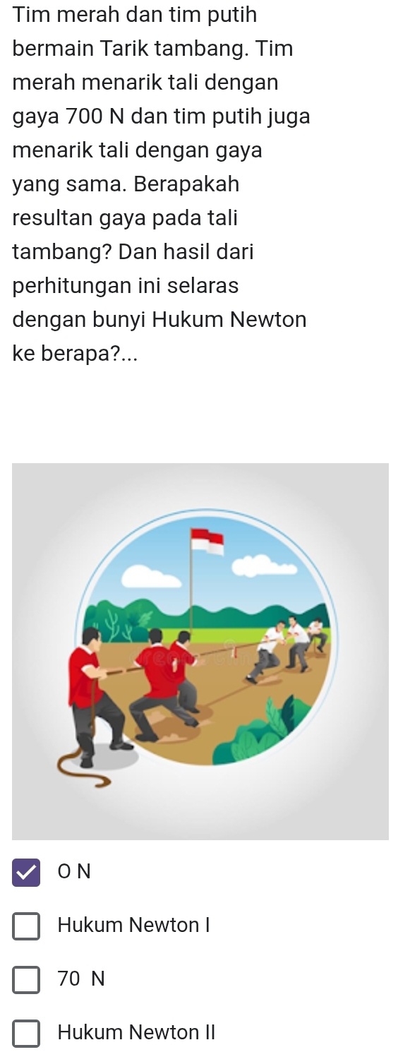 Tim merah dan tim putih
bermain Tarik tambang. Tim
merah menarik tali dengan
gaya 700 N dan tim putih juga
menarik tali dengan gaya
yang sama. Berapakah
resultan gaya pada tali
tambang? Dan hasil dari
perhitungan ini selaras
dengan bunyi Hukum Newton
ke berapa?...
O N
Hukum Newton I
70 N
Hukum Newton II