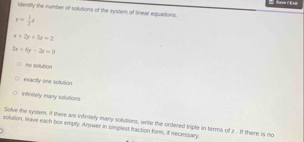 Save / Exit
Identify the number of solutions of the system of linear equations.
y= 1/2 z
x+2y+5z=2
3x+6y-3z=9
no solution
exactly one solution
infinitely many solutions
Solve the system. If there are infinitely many solutions, write the ordered triple in terms of z. If there is no
solution, leave each box empty. Answer in simplest fraction form, if necessary.